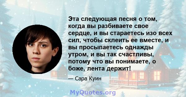 Эта следующая песня о том, когда вы разбиваете свое сердце, и вы стараетесь изо всех сил, чтобы склеить ее вместе, и вы просыпаетесь однажды утром, и вы так счастливы, потому что вы понимаете, о боже, лента держит!