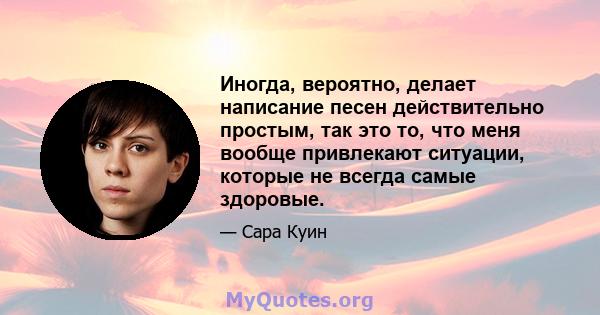 Иногда, вероятно, делает написание песен действительно простым, так это то, что меня вообще привлекают ситуации, которые не всегда самые здоровые.