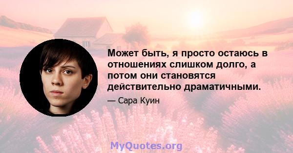 Может быть, я просто остаюсь в отношениях слишком долго, а потом они становятся действительно драматичными.