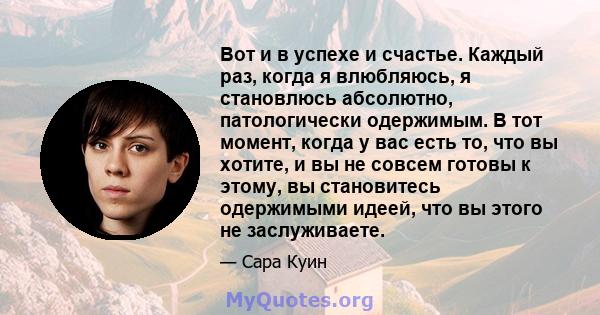 Вот и в успехе и счастье. Каждый раз, когда я влюбляюсь, я становлюсь абсолютно, патологически одержимым. В тот момент, когда у вас есть то, что вы хотите, и вы не совсем готовы к этому, вы становитесь одержимыми идеей, 