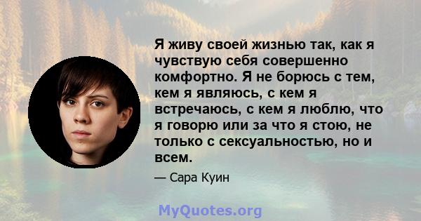 Я живу своей жизнью так, как я чувствую себя совершенно комфортно. Я не борюсь с тем, кем я являюсь, с кем я встречаюсь, с кем я люблю, что я говорю или за что я стою, не только с сексуальностью, но и всем.