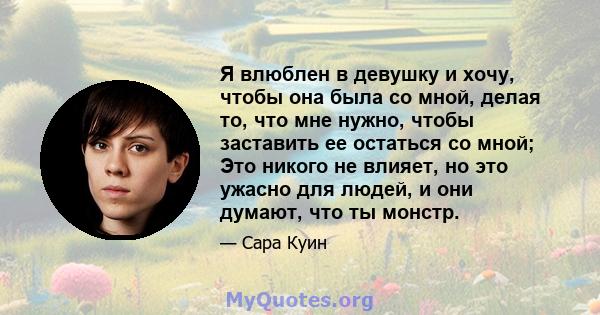 Я влюблен в девушку и хочу, чтобы она была со мной, делая то, что мне нужно, чтобы заставить ее остаться со мной; Это никого не влияет, но это ужасно для людей, и они думают, что ты монстр.