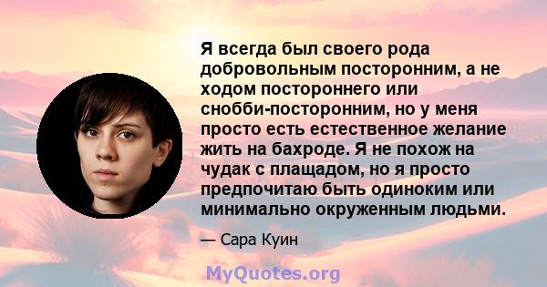 Я всегда был своего рода добровольным посторонним, а не ходом постороннего или снобби-посторонним, но у меня просто есть естественное желание жить на бахроде. Я не похож на чудак с плащадом, но я просто предпочитаю быть 