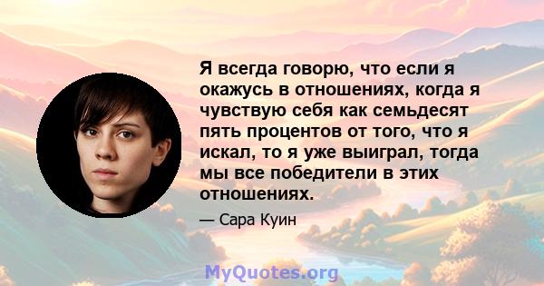 Я всегда говорю, что если я окажусь в отношениях, когда я чувствую себя как семьдесят пять процентов от того, что я искал, то я уже выиграл, тогда мы все победители в этих отношениях.