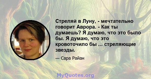 Стреляй в Луну, - мечтательно говорит Аврора. - Как ты думаешь? Я думаю, что это было бы. Я думаю, что это кровоточило бы ... стреляющие звезды.