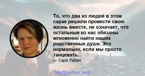 То, что два из людей в этом сарае решили провести свою жизнь вместе, не означает, что остальные из нас обязаны мгновенно найти наших родственных души. Это нормально, если мы просто танцевать.