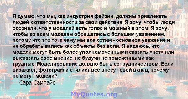 Я думаю, что мы, как индустрия фейзин, должны привлекать людей к ответственности за свои действия. Я хочу, чтобы люди осознали, что у моделей есть голос и мощный в этом. Я хочу, чтобы ко всем моделям обращались с