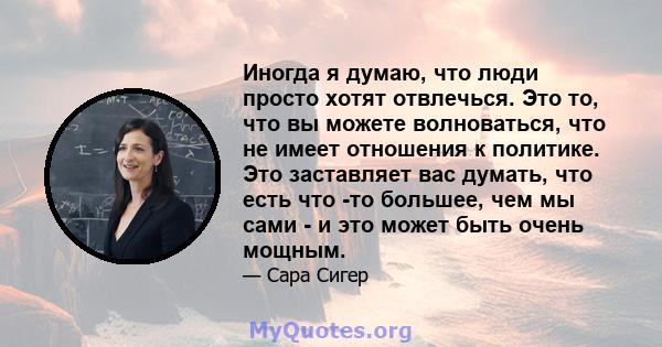 Иногда я думаю, что люди просто хотят отвлечься. Это то, что вы можете волноваться, что не имеет отношения к политике. Это заставляет вас думать, что есть что -то большее, чем мы сами - и это может быть очень мощным.