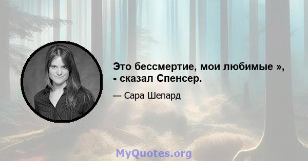 Это бессмертие, мои любимые », - сказал Спенсер.