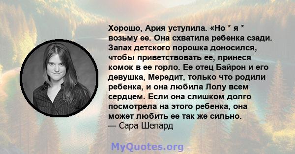 Хорошо, Ария уступила. «Но * я * возьму ее. Она схватила ребенка сзади. Запах детского порошка доносился, чтобы приветствовать ее, принеся комок в ее горло. Ее отец Байрон и его девушка, Мередит, только что родили