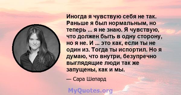 Иногда я чувствую себя не так. Раньше я был нормальным, но теперь ... я не знаю. Я чувствую, что должен быть в одну сторону, но я не. И ... это как, если ты не один из. Тогда ты испортил. Но я думаю, что внутри,