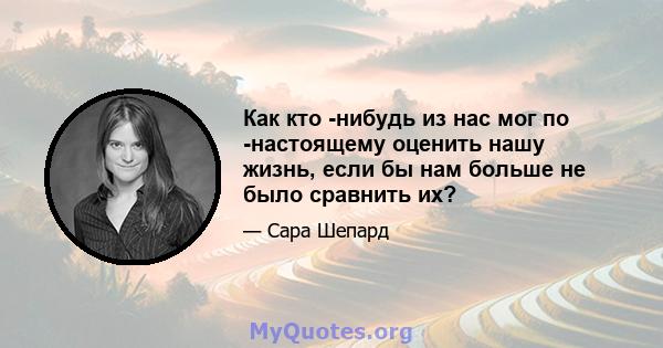 Как кто -нибудь из нас мог по -настоящему оценить нашу жизнь, если бы нам больше не было сравнить их?