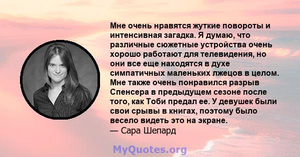 Мне очень нравятся жуткие повороты и интенсивная загадка. Я думаю, что различные сюжетные устройства очень хорошо работают для телевидения, но они все еще находятся в духе симпатичных маленьких лжецов в целом. Мне также 