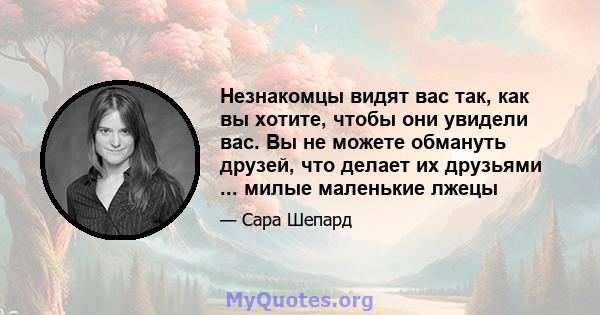 Незнакомцы видят вас так, как вы хотите, чтобы они увидели вас. Вы не можете обмануть друзей, что делает их друзьями ... милые маленькие лжецы