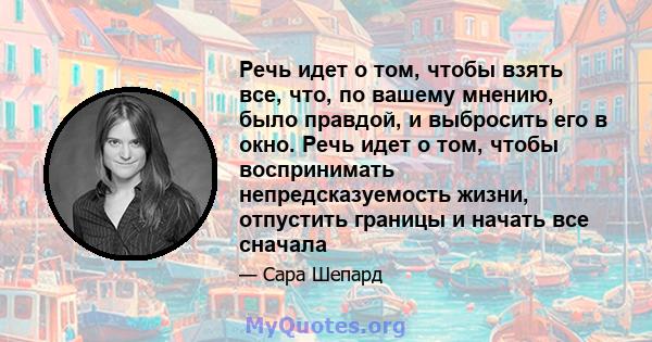 Речь идет о том, чтобы взять все, что, по вашему мнению, было правдой, и выбросить его в окно. Речь идет о том, чтобы воспринимать непредсказуемость жизни, отпустить границы и начать все сначала