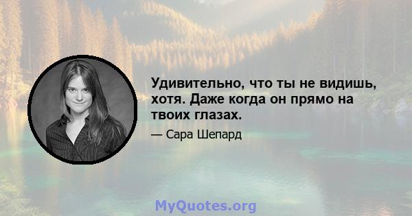 Удивительно, что ты не видишь, хотя. Даже когда он прямо на твоих глазах.