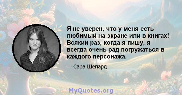 Я не уверен, что у меня есть любимый на экране или в книгах! Всякий раз, когда я пишу, я всегда очень рад погружаться в каждого персонажа.