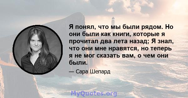 Я понял, что мы были рядом. Но они были как книги, которые я прочитал два лета назад; Я знал, что они мне нравятся, но теперь я не мог сказать вам, о чем они были.