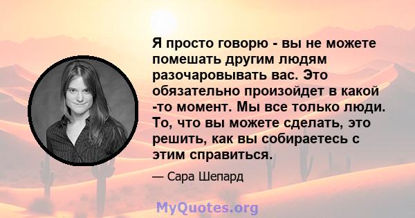 Я просто говорю - вы не можете помешать другим людям разочаровывать вас. Это обязательно произойдет в какой -то момент. Мы все только люди. То, что вы можете сделать, это решить, как вы собираетесь с этим справиться.