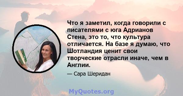 Что я заметил, когда говорили с писателями с юга Адрианов Стена, это то, что культура отличается. На базе я думаю, что Шотландия ценит свои творческие отрасли иначе, чем в Англии.