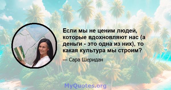 Если мы не ценим людей, которые вдохновляют нас (а деньги - это одна из них), то какая культура мы строим?