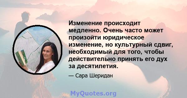 Изменение происходит медленно. Очень часто может произойти юридическое изменение, но культурный сдвиг, необходимый для того, чтобы действительно принять его дух за десятилетия.