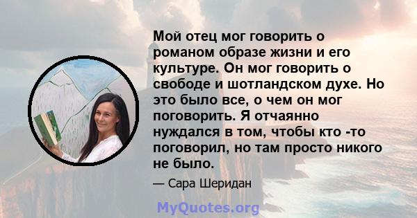 Мой отец мог говорить о романом образе жизни и его культуре. Он мог говорить о свободе и шотландском духе. Но это было все, о чем он мог поговорить. Я отчаянно нуждался в том, чтобы кто -то поговорил, но там просто