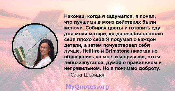 Наконец, когда я задумался, я понял, что лучшими в моих действиях были мелочи. Собирая цветы и готовить еду для моей матери, когда она была плохо себя плохо себя Я подумал о каждой детали, а затем почувствовал себя