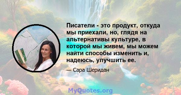 Писатели - это продукт, откуда мы приехали, но, глядя на альтернативы культуре, в которой мы живем, мы можем найти способы изменить и, надеюсь, улучшить ее.