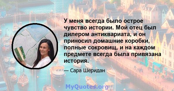 У меня всегда было острое чувство истории. Мой отец был дилером антиквариата, и он приносил домашние коробки, полные сокровищ, и на каждом предмете всегда была привязана история.