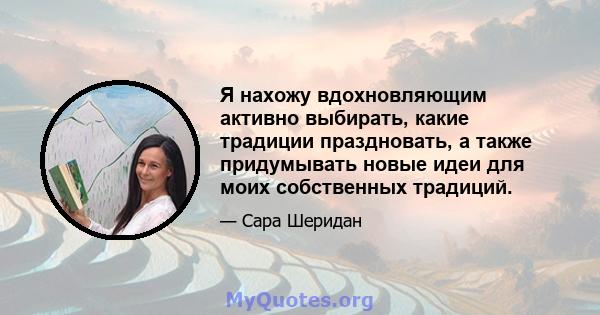 Я нахожу вдохновляющим активно выбирать, какие традиции праздновать, а также придумывать новые идеи для моих собственных традиций.