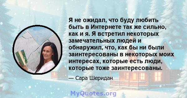 Я не ожидал, что буду любить быть в Интернете так же сильно, как и я. Я встретил некоторых замечательных людей и обнаружил, что, как бы ни были заинтересованы в некоторых моих интересах, которые есть люди, которые тоже