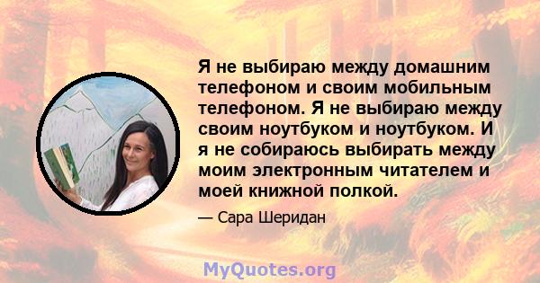 Я не выбираю между домашним телефоном и своим мобильным телефоном. Я не выбираю между своим ноутбуком и ноутбуком. И я не собираюсь выбирать между моим электронным читателем и моей книжной полкой.