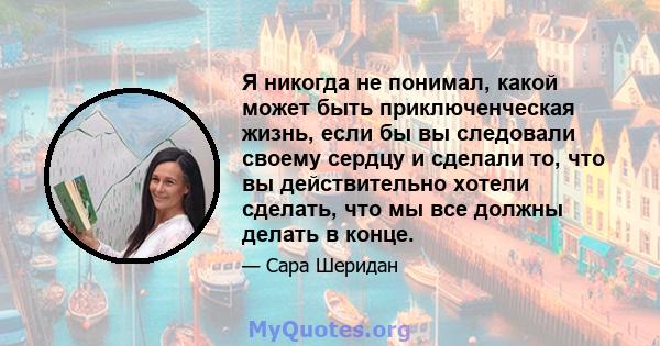 Я никогда не понимал, какой может быть приключенческая жизнь, если бы вы следовали своему сердцу и сделали то, что вы действительно хотели сделать, что мы все должны делать в конце.