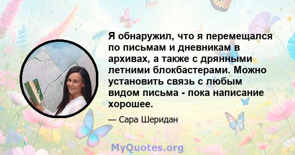 Я обнаружил, что я перемещался по письмам и дневникам в архивах, а также с дрянными летними блокбастерами. Можно установить связь с любым видом письма - пока написание хорошее.