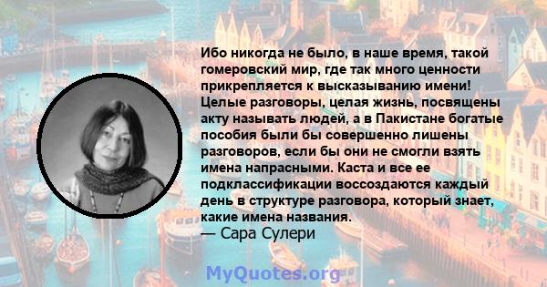 Ибо никогда не было, в наше время, такой гомеровский мир, где так много ценности прикрепляется к высказыванию имени! Целые разговоры, целая жизнь, посвящены акту называть людей, а в Пакистане богатые пособия были бы