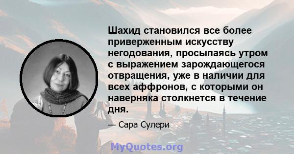 Шахид становился все более приверженным искусству негодования, просыпаясь утром с выражением зарождающегося отвращения, уже в наличии для всех аффронов, с которыми он наверняка столкнется в течение дня.