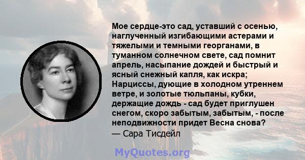 Мое сердце-это сад, уставший с осенью, наглученный изгибающими астерами и тяжелыми и темными георганами, в туманном солнечном свете, сад помнит апрель, насыпание дождей и быстрый и ясный снежный капля, как искра;