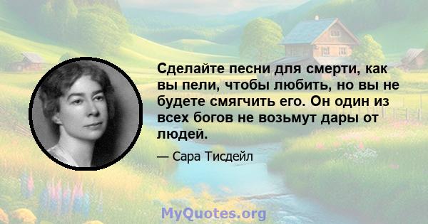 Сделайте песни для смерти, как вы пели, чтобы любить, но вы не будете смягчить его. Он один из всех богов не возьмут дары от людей.