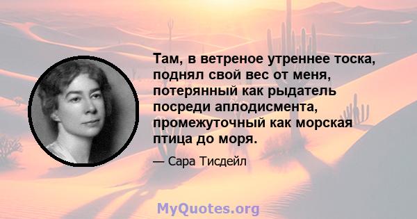 Там, в ветреное утреннее тоска, поднял свой вес от меня, потерянный как рыдатель посреди аплодисмента, промежуточный как морская птица до моря.