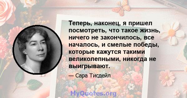 Теперь, наконец, я пришел посмотреть, что такое жизнь, ничего не закончилось, все началось, и смелые победы, которые кажутся такими великолепными, никогда не выигрывают.