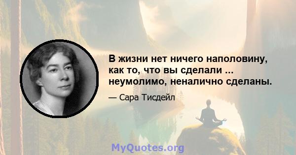 В жизни нет ничего наполовину, как то, что вы сделали ... неумолимо, неналично сделаны.