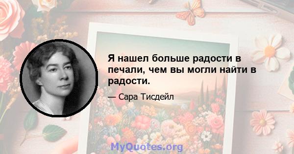 Я нашел больше радости в печали, чем вы могли найти в радости.