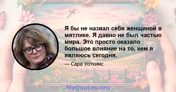 Я бы не назвал себя женщиной в мятлике. Я давно не был частью мира. Это просто оказало большое влияние на то, кем я являюсь сегодня.