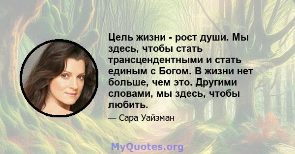 Цель жизни - рост души. Мы здесь, чтобы стать трансцендентными и стать единым с Богом. В жизни нет больше, чем это. Другими словами, мы здесь, чтобы любить.