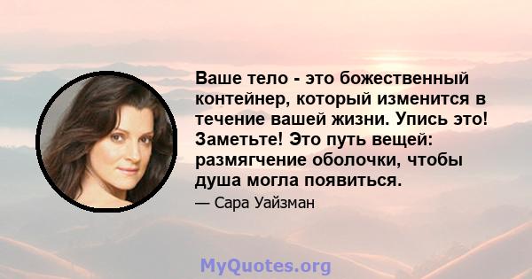 Ваше тело - это божественный контейнер, который изменится в течение вашей жизни. Упись это! Заметьте! Это путь вещей: размягчение оболочки, чтобы душа могла появиться.