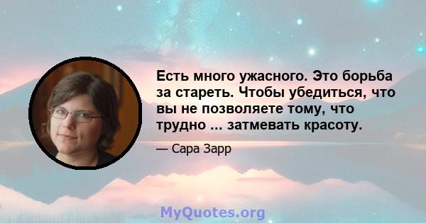 Есть много ужасного. Это борьба за стареть. Чтобы убедиться, что вы не позволяете тому, что трудно ... затмевать красоту.