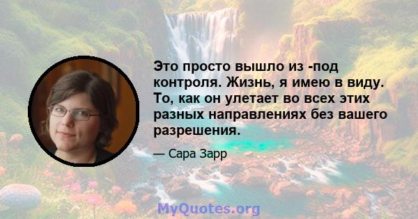 Это просто вышло из -под контроля. Жизнь, я имею в виду. То, как он улетает во всех этих разных направлениях без вашего разрешения.