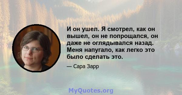 И он ушел. Я смотрел, как он вышел, он не попрощался, он даже не оглядывался назад. Меня напугало, как легко это было сделать это.