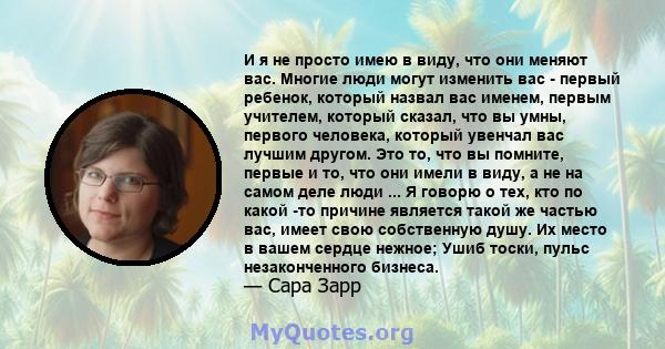 И я не просто имею в виду, что они меняют вас. Многие люди могут изменить вас - первый ребенок, который назвал вас именем, первым учителем, который сказал, что вы умны, первого человека, который увенчал вас лучшим